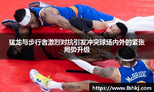 猛龙与步行者激烈对抗引发冲突球场内外的紧张局势升级